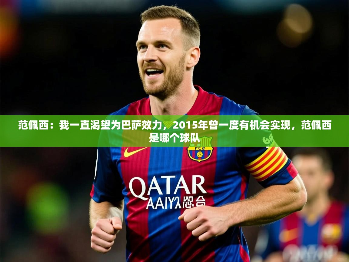 2025九游娱乐app体验棒范佩西:我一直渴望为巴萨效力,2015年曾一度有机会实现,范佩西是哪个球队 第2张