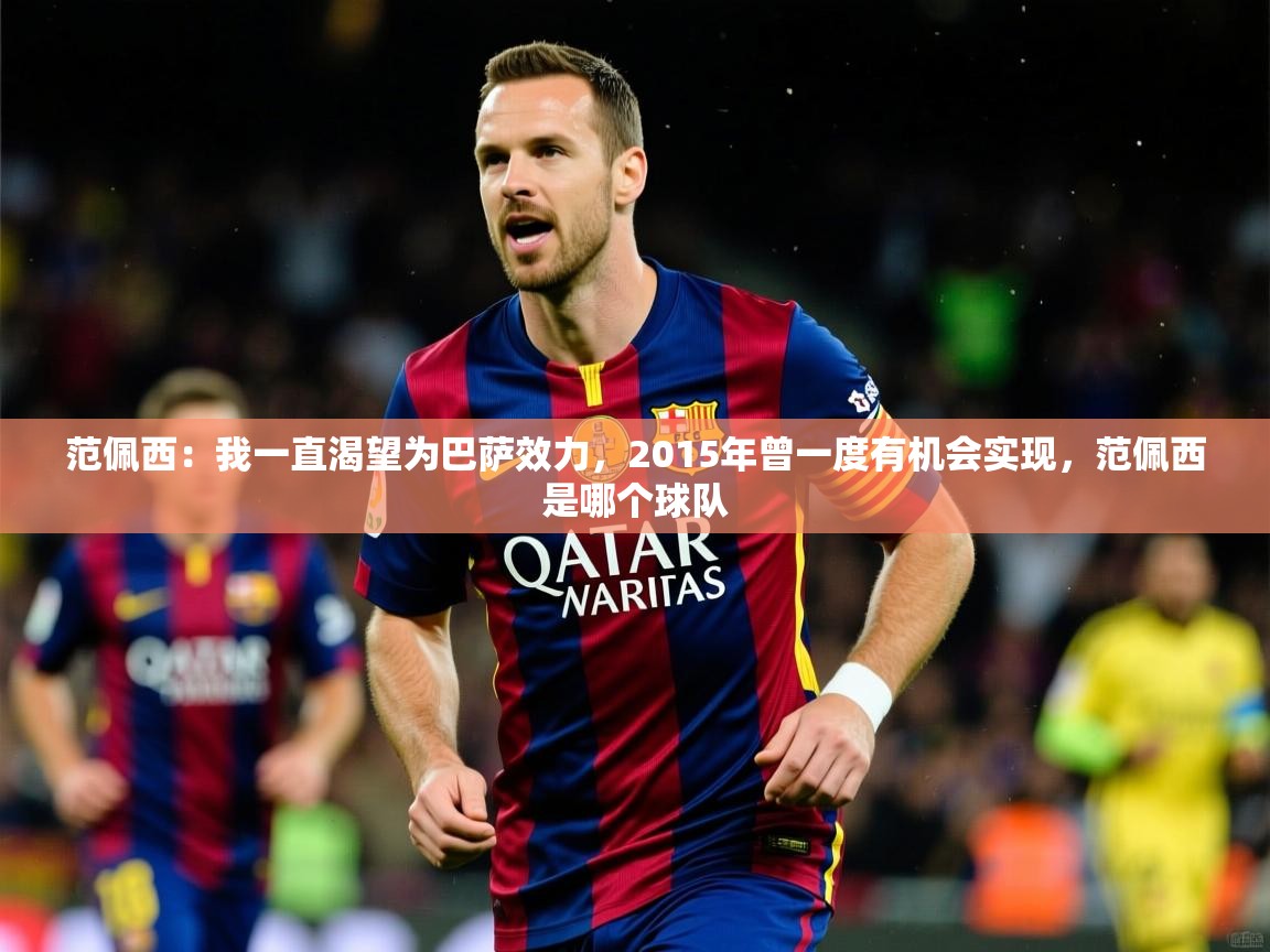 2025九游娱乐app体验棒范佩西:我一直渴望为巴萨效力,2015年曾一度有机会实现,范佩西是哪个球队 第4张