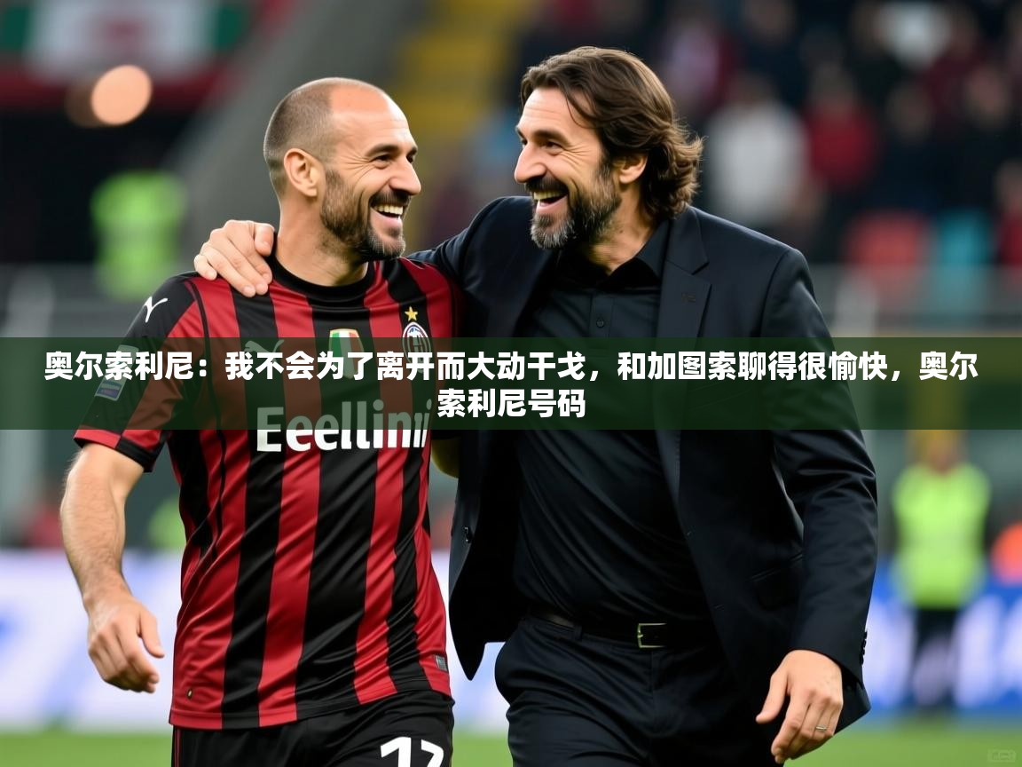 2025九游娱乐app赔率高奥尔索利尼:我不会为了离开而大动干戈,和加图索聊得很愉快,奥尔索利尼号码 第2张