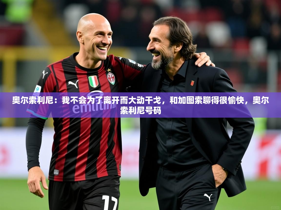 2025九游娱乐app赔率高奥尔索利尼:我不会为了离开而大动干戈,和加图索聊得很愉快,奥尔索利尼号码 第1张