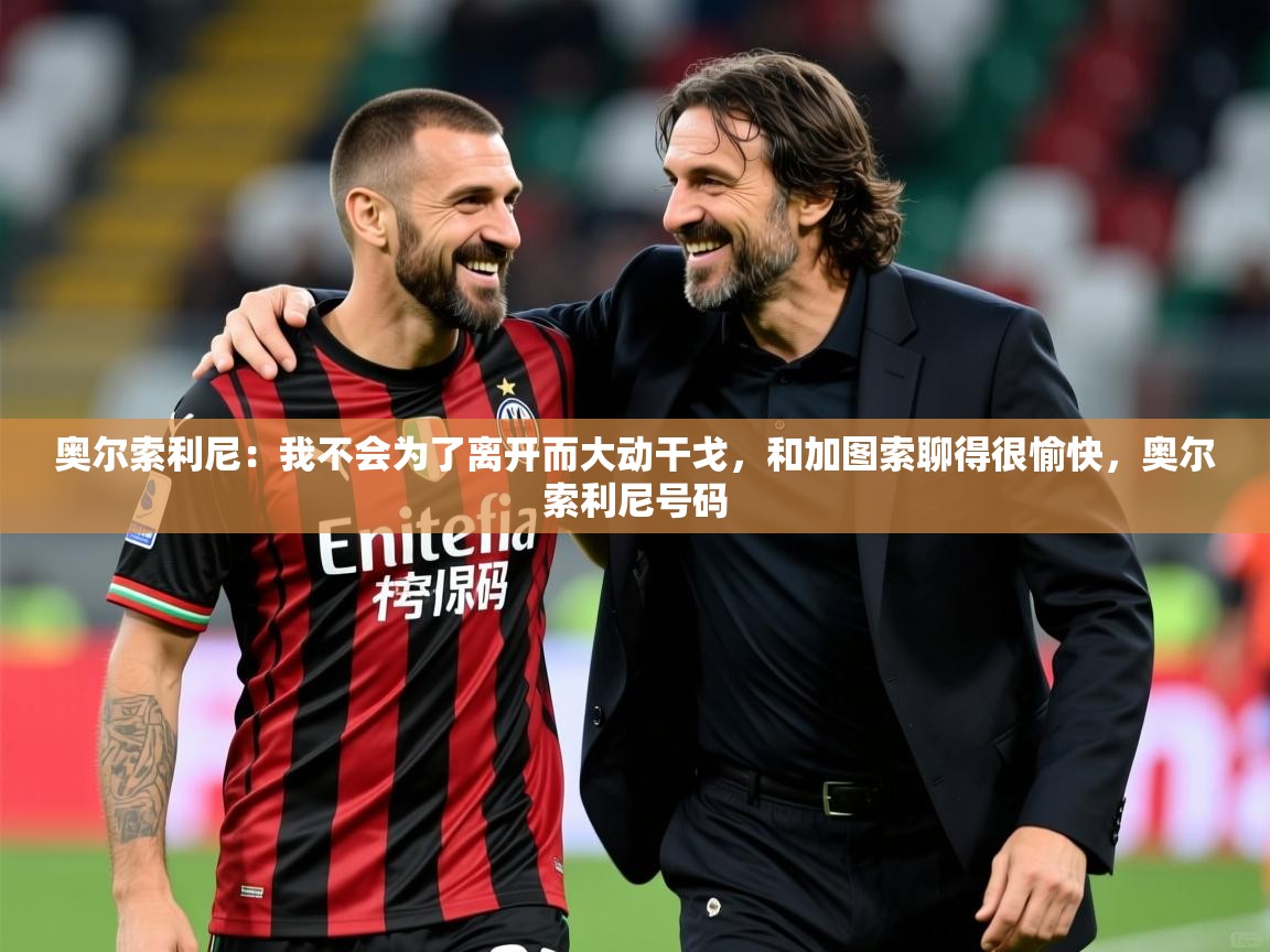 2025九游娱乐app赔率高奥尔索利尼:我不会为了离开而大动干戈,和加图索聊得很愉快,奥尔索利尼号码 第3张