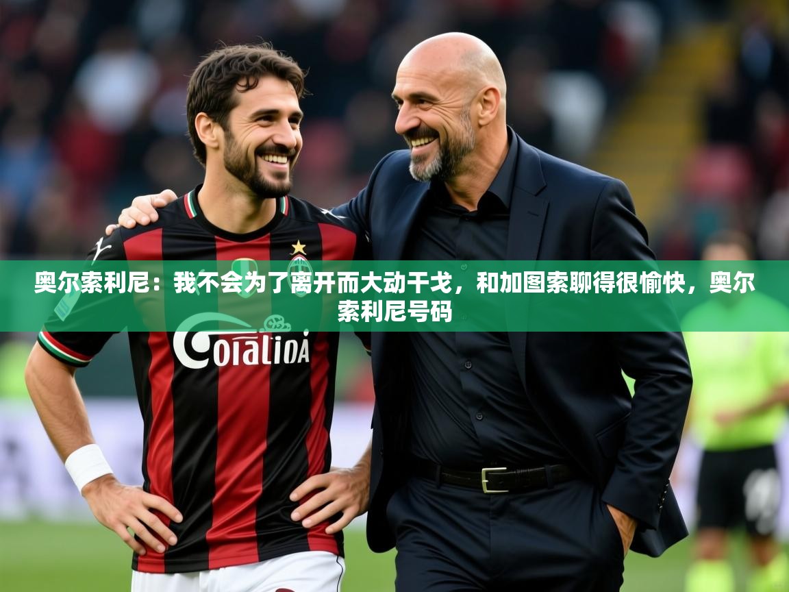 2025九游娱乐app赔率高奥尔索利尼:我不会为了离开而大动干戈,和加图索聊得很愉快,奥尔索利尼号码 第4张