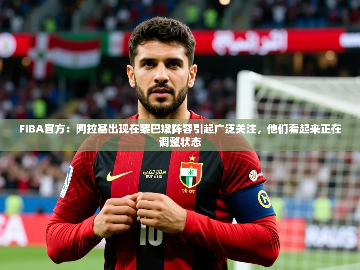 2025九游娱乐官方注册平台FIBA官方:阿拉基出现在黎巴嫩阵容引起广泛关注,他们看起来正在调整状态 第2张