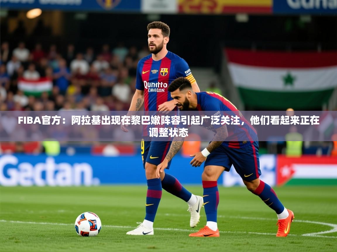 2025九游娱乐官方注册平台FIBA官方:阿拉基出现在黎巴嫩阵容引起广泛关注,他们看起来正在调整状态 第1张