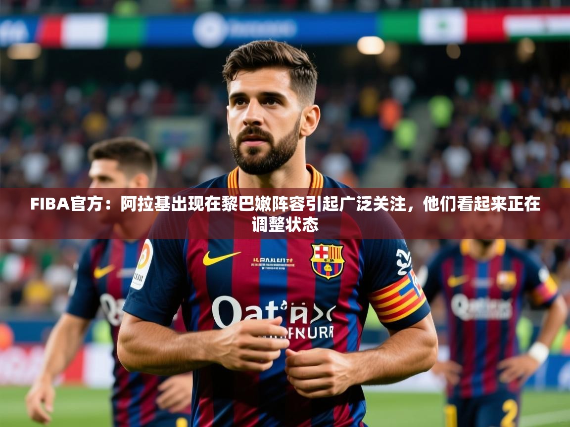 2025九游娱乐官方注册平台FIBA官方:阿拉基出现在黎巴嫩阵容引起广泛关注,他们看起来正在调整状态 第3张