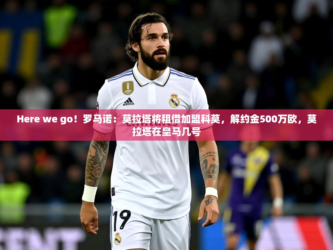 2025九游娱乐appHere we go！罗马诺：莫拉塔将租借加盟科莫，解约金500万欧，莫拉塔在皇马几号  第4张