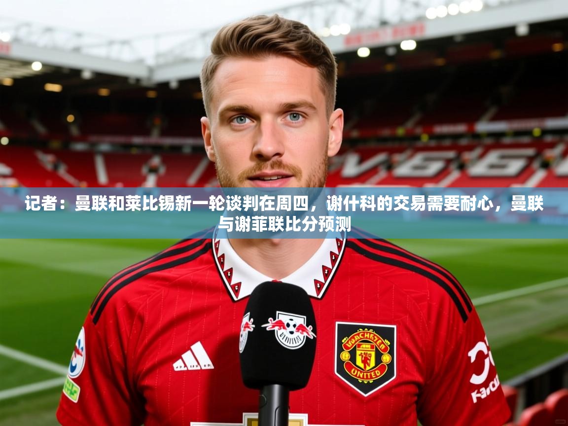 2025九游电子娱乐pg记者：曼联和莱比锡新一轮谈判在周四，谢什科的交易需要耐心，曼联与谢菲联比分预测  第3张