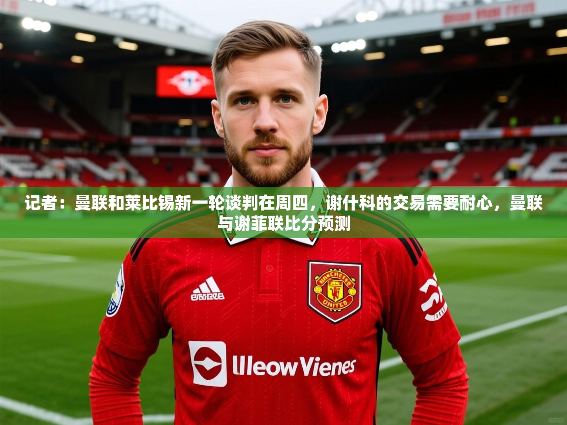 2025九游电子娱乐pg记者：曼联和莱比锡新一轮谈判在周四，谢什科的交易需要耐心，曼联与谢菲联比分预测  第4张