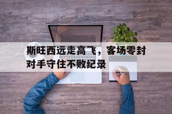 斯旺西远走高飞，客场零封对手守住不败纪录的简单介绍